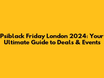 Psiblack Friday London 2024: Your Ultimate Guide to Deals & Events