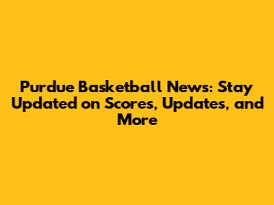Purdue Basketball News: Stay Updated on Scores, Updates, and More