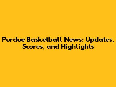 Purdue Basketball News: Updates, Scores, and Highlights