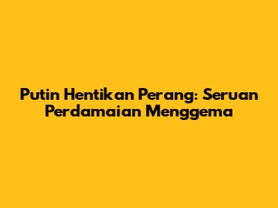 Putin Hentikan Perang: Seruan Perdamaian Menggema