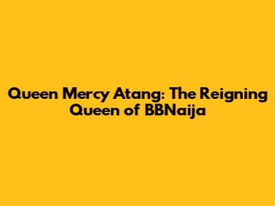 Queen Mercy Atang: The Reigning Queen of BBNaija