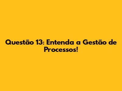 Questão 13: Entenda a Gestão de Processos!