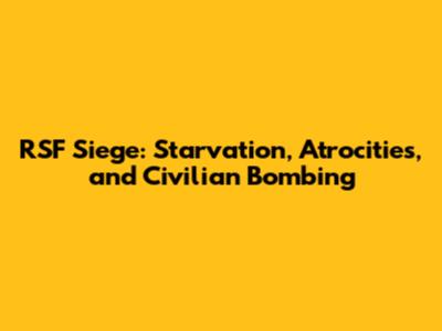 RSF Siege: Starvation, Atrocities, and Civilian Bombing