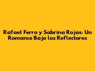 Rafael Ferro y Sabrina Rojas: Un Romance Bajo los Reflectores