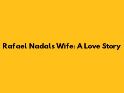 Rafael Nadal's Wife: A Love Story