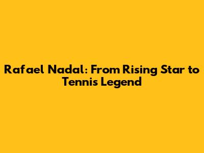 Rafael Nadal: From Rising Star to Tennis Legend
