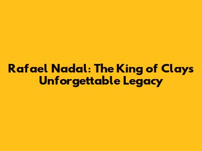 Rafael Nadal: The King of Clay's Unforgettable Legacy