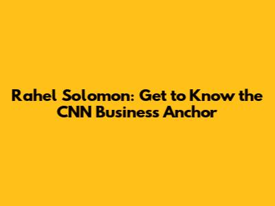 Rahel Solomon: Get to Know the CNN Business Anchor