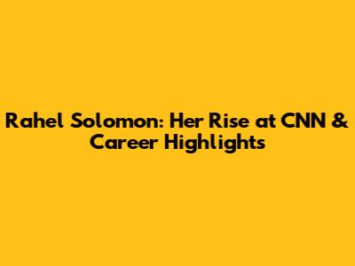 Rahel Solomon: Her Rise at CNN & Career Highlights