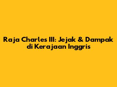 Raja Charles III: Jejak & Dampak di Kerajaan Inggris