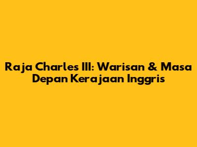Raja Charles III: Warisan & Masa Depan Kerajaan Inggris