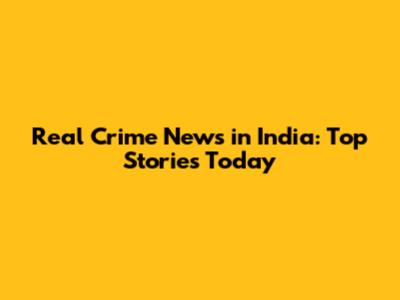 Real Crime News in India: Top Stories Today