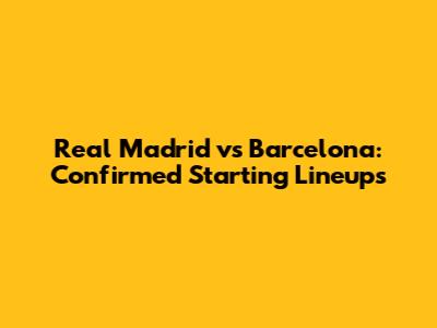 Real Madrid vs Barcelona: Confirmed Starting Lineups