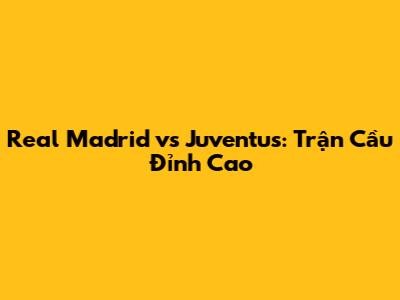 Real Madrid vs Juventus: Trận Cầu Đỉnh Cao