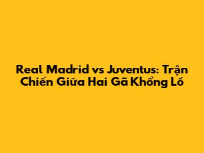 Real Madrid vs Juventus: Trận Chiến Giữa Hai Gã Khổng Lồ