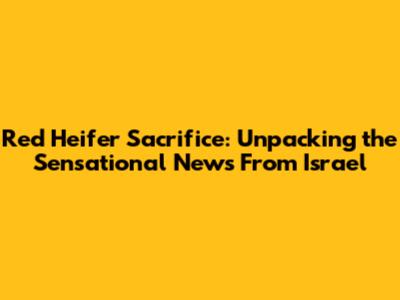 Red Heifer Sacrifice: Unpacking the Sensational News From Israel