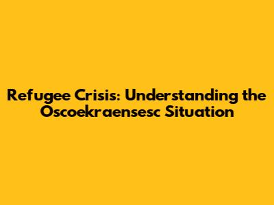 Refugee Crisis: Understanding the Oscoekraensesc Situation