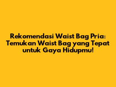 Rekomendasi Waist Bag Pria: Temukan Waist Bag yang Tepat untuk Gaya Hidupmu!