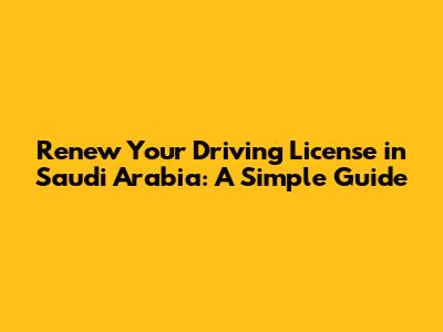 Renew Your Driving License in Saudi Arabia: A Simple Guide