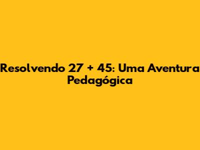 Resolvendo 27 + 45: Uma Aventura Pedagógica