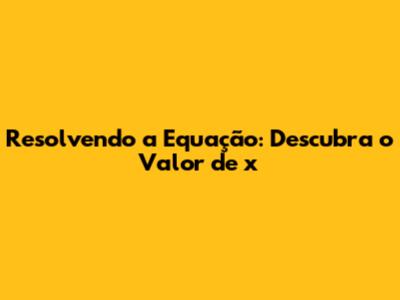 Resolvendo a Equação: Descubra o Valor de x