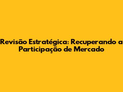 Revisão Estratégica: Recuperando a Participação de Mercado