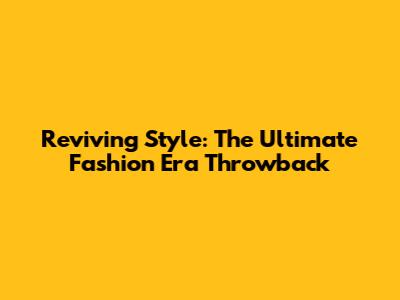 Reviving Style: The Ultimate Fashion Era Throwback