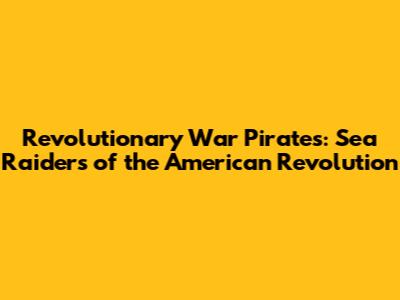 Revolutionary War Pirates: Sea Raiders of the American Revolution