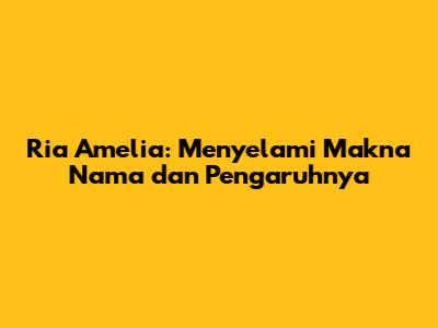 Ria Amelia: Menyelami Makna Nama dan Pengaruhnya