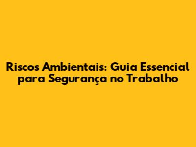 Riscos Ambientais: Guia Essencial para Segurança no Trabalho