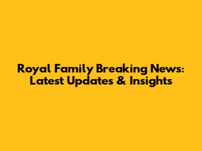 Royal Family Breaking News: Latest Updates & Insights