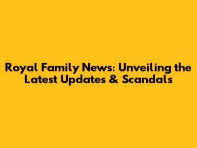 Royal Family News: Unveiling the Latest Updates & Scandals