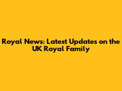 Royal News: Latest Updates on the UK Royal Family