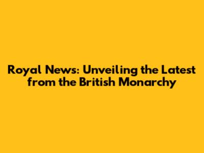 Royal News: Unveiling the Latest from the British Monarchy