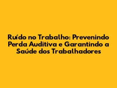 Ruído no Trabalho: Prevenindo Perda Auditiva e Garantindo a Saúde dos Trabalhadores