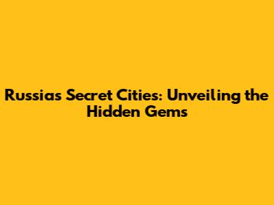 Russia's Secret Cities: Unveiling the Hidden Gems