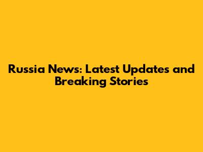 Russia News: Latest Updates and Breaking Stories