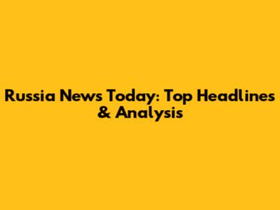 Russia News Today: Top Headlines & Analysis