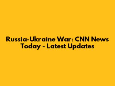 Russia-Ukraine War: CNN News Today - Latest Updates