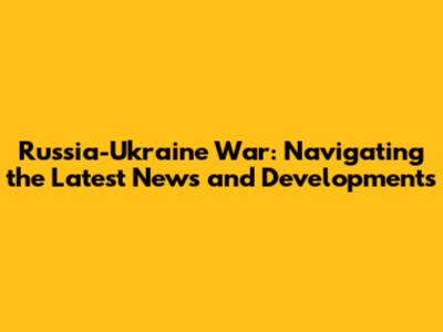 Russia-Ukraine War: Navigating the Latest News and Developments