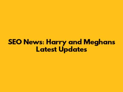 SEO News: Harry and Meghan's Latest Updates