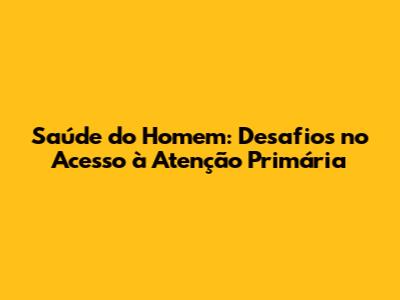 Saúde do Homem: Desafios no Acesso à Atenção Primária