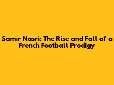 Samir Nasri: The Rise and Fall of a French Football Prodigy