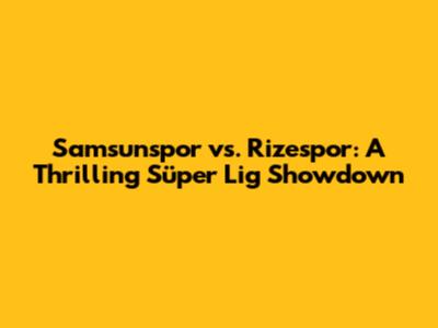 Samsunspor vs. Rizespor: A Thrilling Süper Lig Showdown