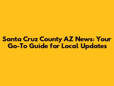 Santa Cruz County AZ News: Your Go-To Guide for Local Updates