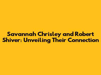 Savannah Chrisley and Robert Shiver: Unveiling Their Connection