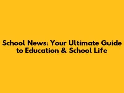 School News: Your Ultimate Guide to Education & School Life