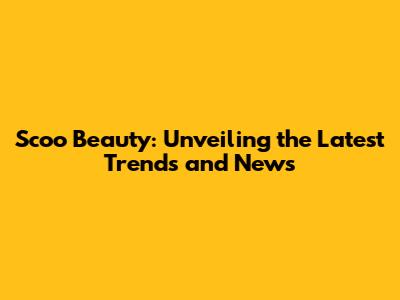 Scoo Beauty: Unveiling the Latest Trends and News