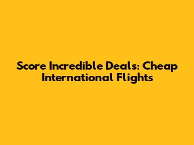 Score Incredible Deals: Cheap International Flights