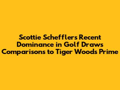 Scottie Scheffler's Recent Dominance in Golf Draws Comparisons to Tiger Woods' Prime